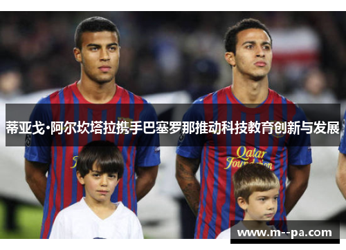 蒂亚戈·阿尔坎塔拉携手巴塞罗那推动科技教育创新与发展 蒂亚戈·阿尔坎塔拉携手巴塞罗那推动科技教育创新与发展