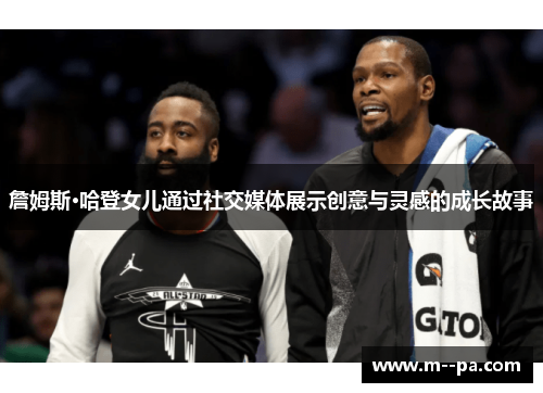 詹姆斯·哈登女儿通过社交媒体展示创意与灵感的成长故事 詹姆斯·哈登女儿通过社交媒体展示创意与灵感的成长故事