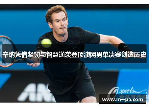 辛纳凭借坚韧与智慧逆袭登顶澳网男单决赛创造历史