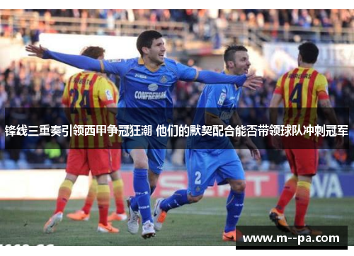 锋线三重奏引领西甲争冠狂潮 他们的默契配合能否带领球队冲刺冠军