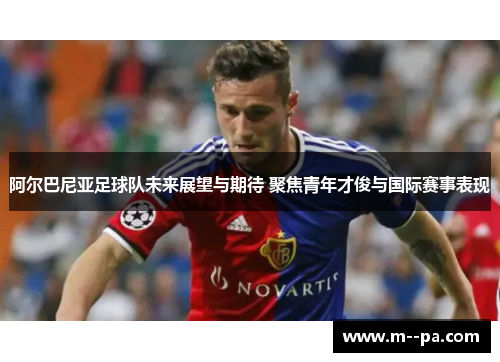 阿尔巴尼亚足球队未来展望与期待 聚焦青年才俊与国际赛事表现