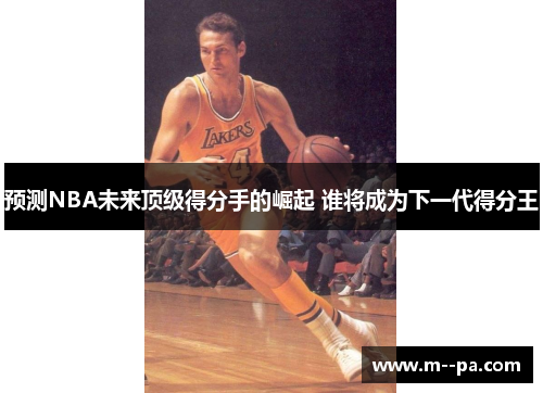 预测NBA未来顶级得分手的崛起 谁将成为下一代得分王