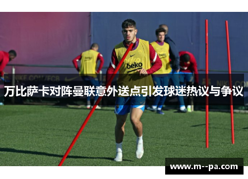 万比萨卡对阵曼联意外送点引发球迷热议与争议