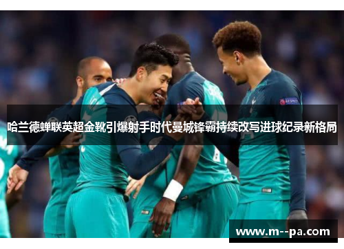 哈兰德蝉联英超金靴引爆射手时代曼城锋霸持续改写进球纪录新格局