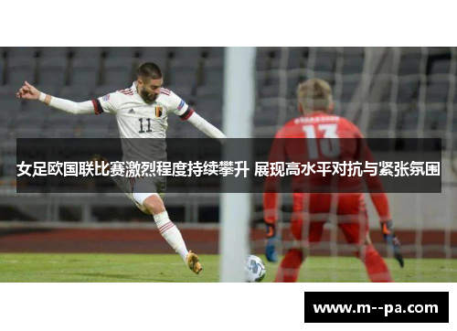 女足欧国联比赛激烈程度持续攀升 展现高水平对抗与紧张氛围