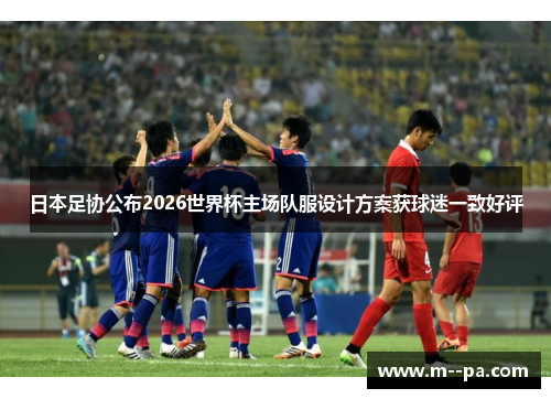 日本足协公布2026世界杯主场队服设计方案获球迷一致好评 日本足协公布2026世界杯主场队服设计方案获球迷一致好评