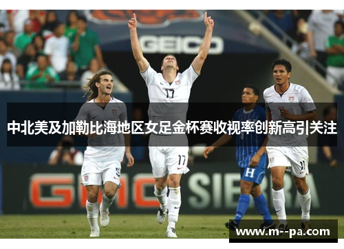 中北美及加勒比海地区女足金杯赛收视率创新高引关注