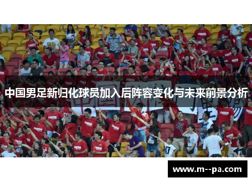中国男足新归化球员加入后阵容变化与未来前景分析