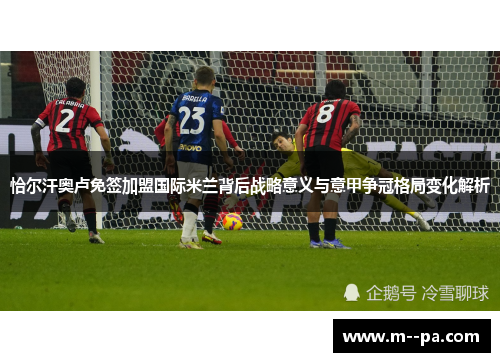 恰尔汗奥卢免签加盟国际米兰背后战略意义与意甲争冠格局变化解析 恰尔汗奥卢免签加盟国际米兰背后战略意义与意甲争冠格局变化解析